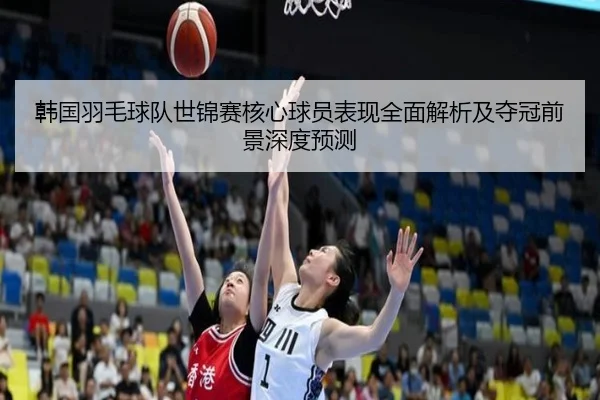 韩国羽毛球队世锦赛核心球员表现全面解析及夺冠前景深度预测
