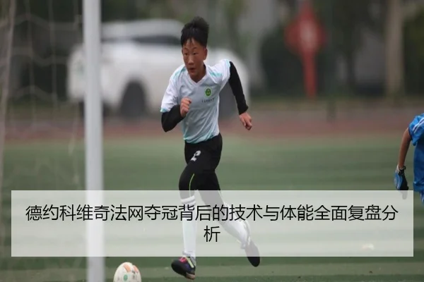 德约科维奇法网夺冠背后的技术与体能全面复盘分析